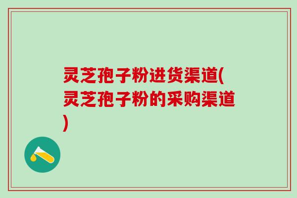 灵芝孢子粉进货渠道(灵芝孢子粉的采购渠道) 灵芝孢子粉进货渠道(灵芝孢子粉的采购渠道)