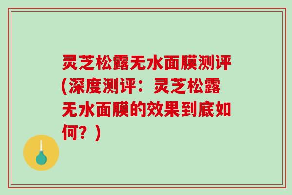 灵芝松露无水面膜测评(深度测评：灵芝松露无水面膜的效果到底如何？)