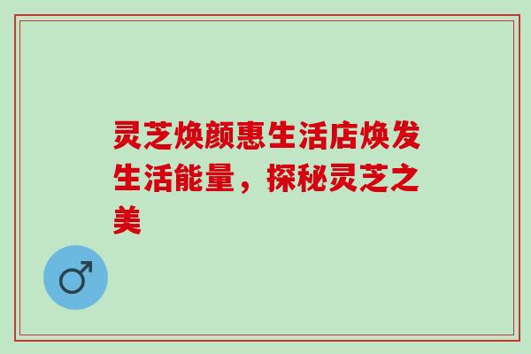 灵芝焕颜惠生活店焕发生活能量，探秘灵芝之美