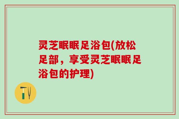灵芝眠眠足浴包(放松足部，享受灵芝眠眠足浴包的护理)