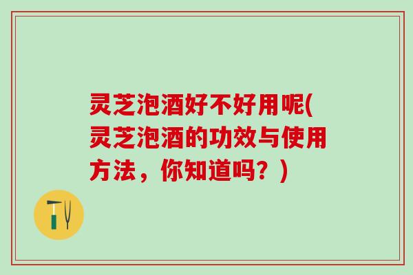 灵芝泡酒好不好用呢(灵芝泡酒的功效与使用方法，你知道吗？)