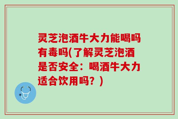 灵芝泡酒牛大力能喝吗有毒吗(了解灵芝泡酒是否安全：喝酒牛大力适合饮用吗？)