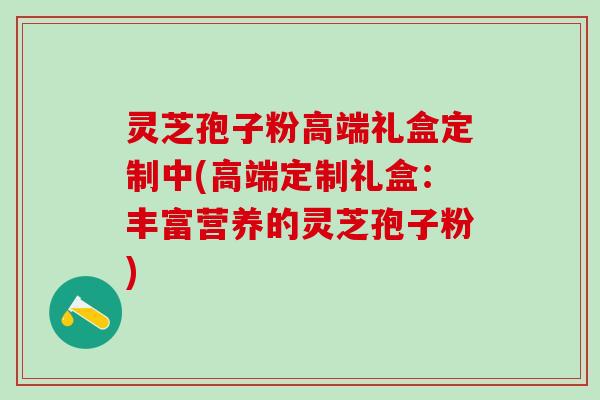 灵芝孢子粉高端礼盒定制中(高端定制礼盒：丰富营养的灵芝孢子粉)