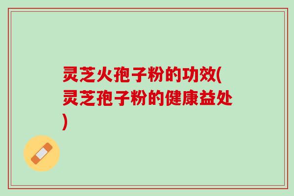 灵芝火孢子粉的功效(灵芝孢子粉的健康益处)