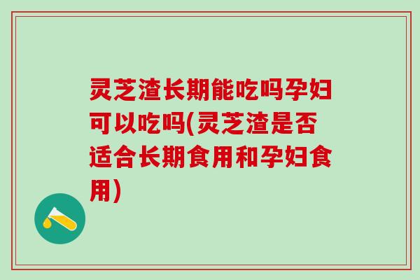 灵芝渣长期能吃吗孕妇可以吃吗(灵芝渣是否适合长期食用和孕妇食用)