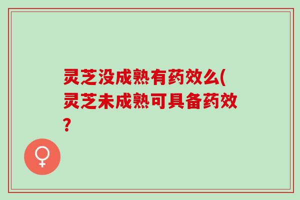 灵芝没成熟有药效么(灵芝未成熟可具备药效？