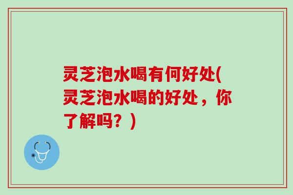 灵芝泡水喝有何好处(灵芝泡水喝的好处，你了解吗？)
