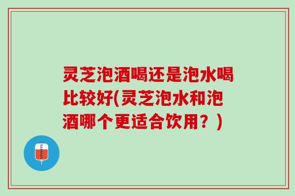 灵芝泡酒喝还是泡水喝比较好(灵芝泡水和泡酒哪个更适合饮用？)