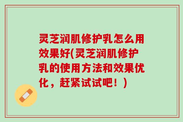 灵芝润肌修护乳怎么用效果好(灵芝润肌修护乳的使用方法和效果优化，赶紧试试吧！)