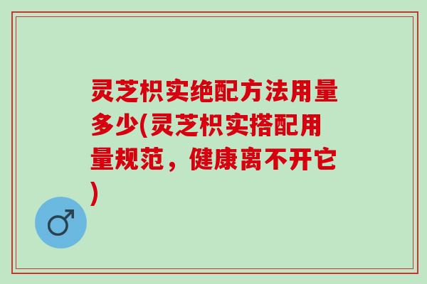 灵芝枳实绝配方法用量多少(灵芝枳实搭配用量规范，健康离不开它)