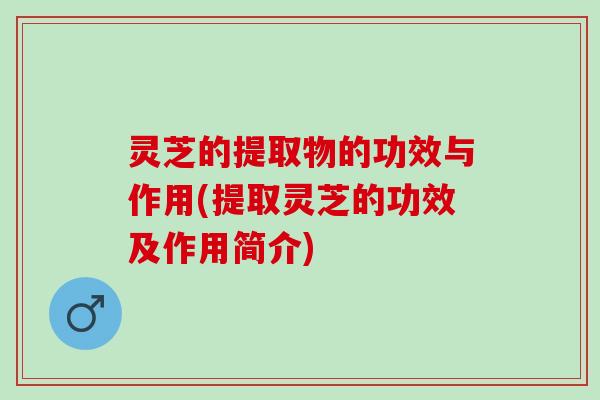 灵芝的提取物的功效与作用(提取灵芝的功效及作用简介)