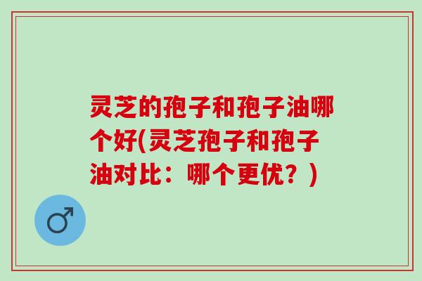 灵芝的孢子和孢子油哪个好(灵芝孢子和孢子油对比：哪个更优？)