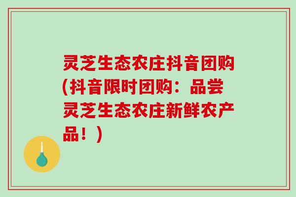 灵芝生态农庄抖音团购(抖音限时团购:品尝灵芝生态农庄新鲜农产品!) 灵芝生态农庄抖音团购(抖音限时团购:品尝灵芝生态农庄新鲜农产品!)