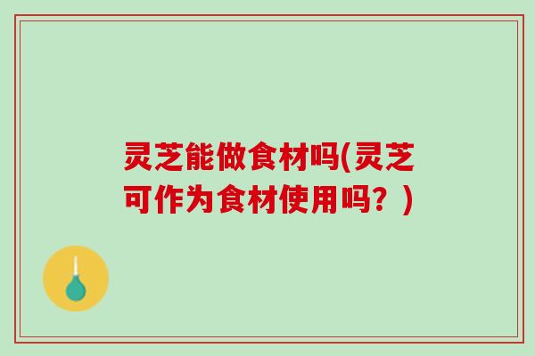灵芝能做食材吗(灵芝可作为食材使用吗？)