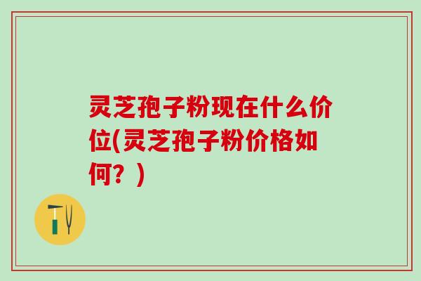 灵芝孢子粉现在什么价位(灵芝孢子粉价格如何？)