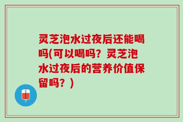灵芝泡水过夜后还能喝吗(可以喝吗？灵芝泡水过夜后的营养价值保留吗？)