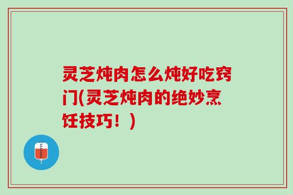 灵芝炖肉怎么炖好吃窍门(灵芝炖肉的绝妙烹饪技巧！)
