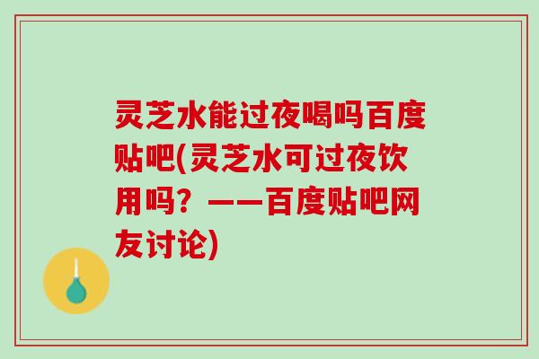 灵芝水能过夜喝吗百度贴吧(灵芝水可过夜饮用吗？——百度贴吧网友讨论)