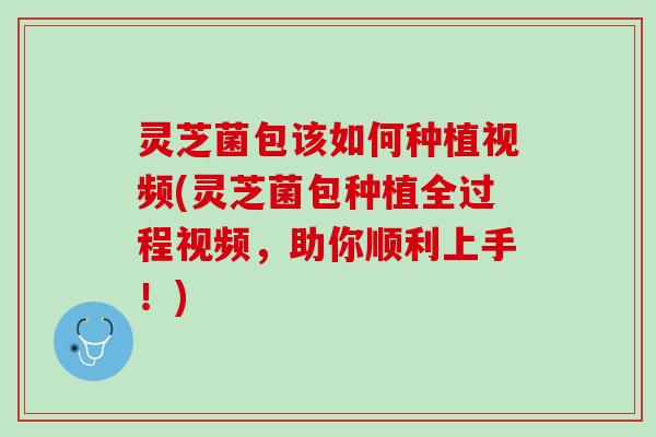 灵芝菌包该如何种植视频(灵芝菌包种植全过程视频,助你顺利上手!) 灵芝菌包该如何种植视频(灵芝菌包种植全过程视频,助你顺利上手!)