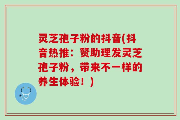 灵芝孢子粉的抖音(抖音热推：赞助理发灵芝孢子粉，带来不一样的养生体验！)