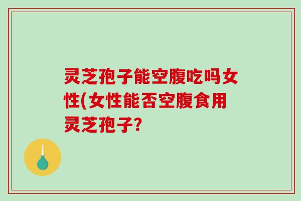 灵芝孢子能空腹吃吗女性(女性能否空腹食用灵芝孢子？
