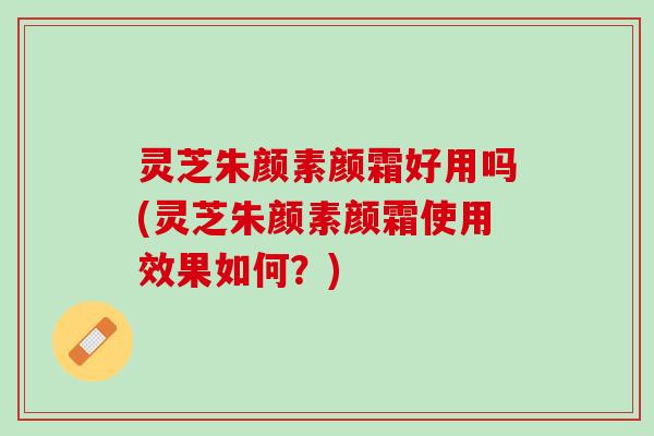 灵芝朱颜素颜霜好用吗(灵芝朱颜素颜霜使用效果如何?) 灵芝朱颜素颜霜好用吗(灵芝朱颜素颜霜使用效果如何?)