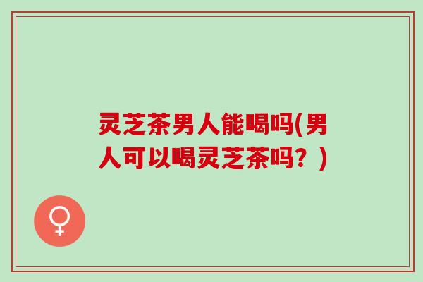 灵芝茶男人能喝吗(男人可以喝灵芝茶吗？)