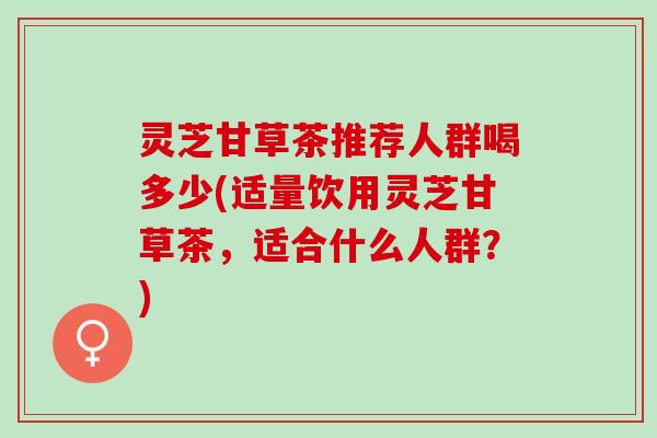 灵芝甘草茶推荐人群喝多少(适量饮用灵芝甘草茶，适合什么人群？)