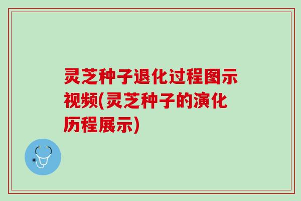 灵芝种子退化过程图示视频(灵芝种子的演化历程展示)