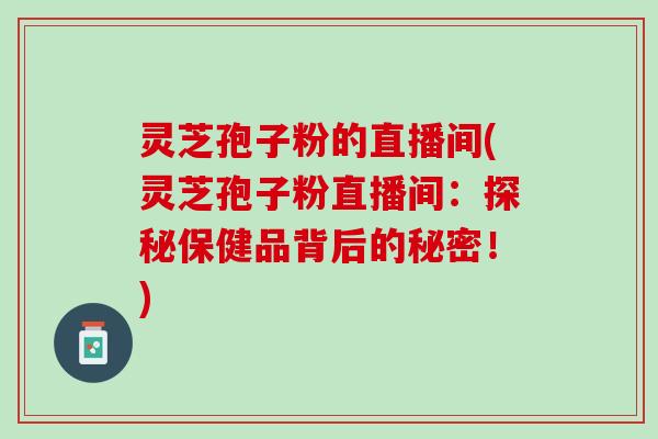 灵芝孢子粉的直播间(灵芝孢子粉直播间:探秘保健品背后的秘密!) 灵芝孢子粉的直播间(灵芝孢子粉直播间:探秘保健品背后的秘密!)