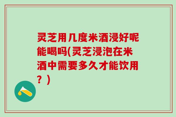 灵芝用几度米酒浸好呢能喝吗(灵芝浸泡在米酒中需要多久才能饮用？)