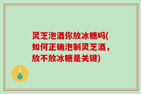 灵芝泡酒你放冰糖吗(如何正确泡制灵芝酒，放不放冰糖是关键)