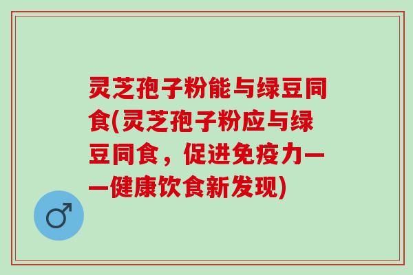 灵芝孢子粉能与绿豆同食(灵芝孢子粉应与绿豆同食，促进免疫力——健康饮食新发现)