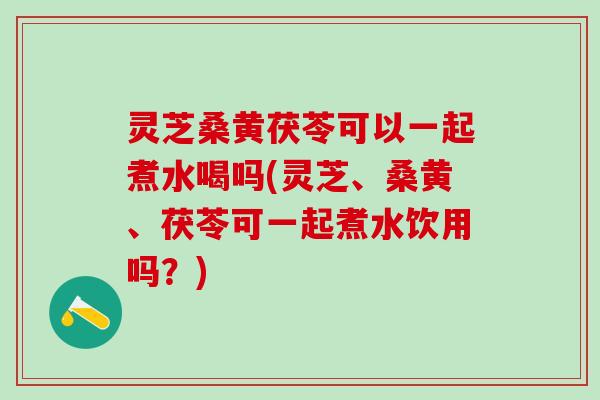 灵芝桑黄茯苓可以一起煮水喝吗(灵芝、桑黄、茯苓可一起煮水饮用吗?) 灵芝桑黄茯苓可以一起煮水喝吗(灵芝、桑黄、茯苓可一起煮水饮用吗?)