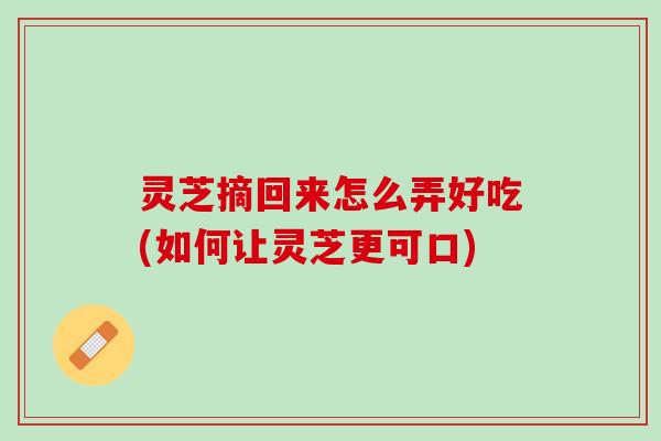 灵芝摘回来怎么弄好吃(如何让灵芝更可口) 灵芝摘回来怎么弄好吃(如何让灵芝更可口)
