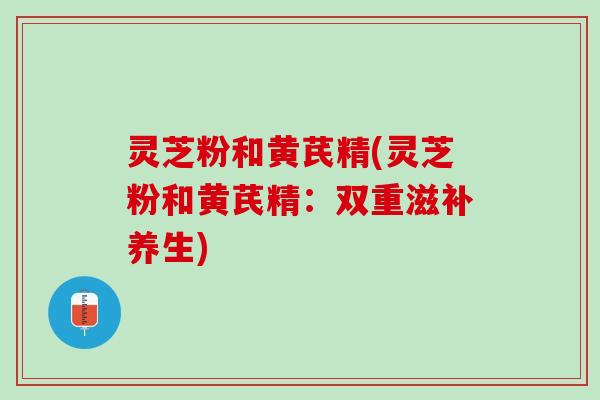灵芝粉和黄芪精(灵芝粉和黄芪精：双重滋补养生)