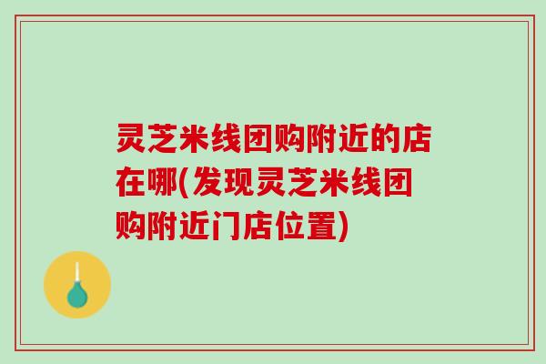 灵芝米线团购附近的店在哪(发现灵芝米线团购附近门店位置) 灵芝米线团购附近的店在哪(发现灵芝米线团购附近门店位置)