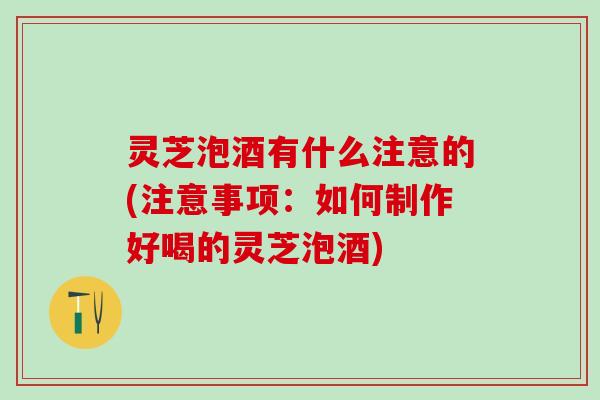 灵芝泡酒有什么注意的(注意事项：如何制作好喝的灵芝泡酒)