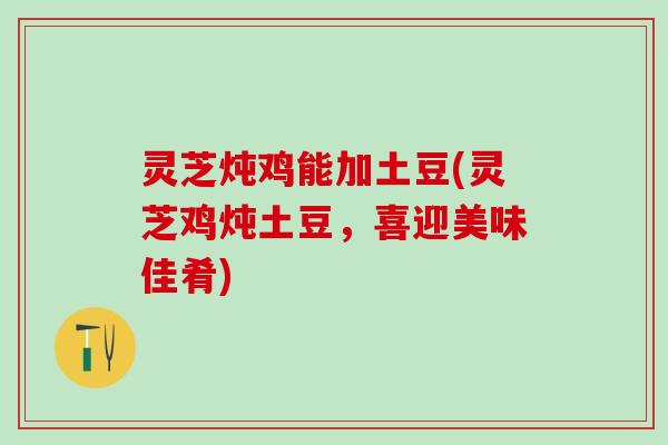 灵芝炖鸡能加土豆(灵芝鸡炖土豆，喜迎美味佳肴)