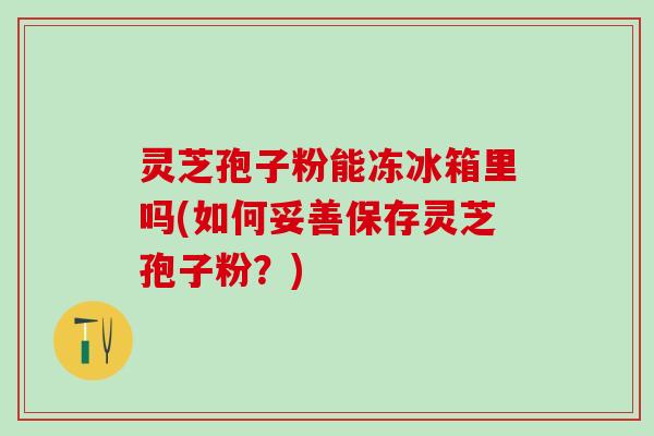 灵芝孢子粉能冻冰箱里吗(如何妥善保存灵芝孢子粉?) 灵芝孢子粉能冻冰箱里吗(如何妥善保存灵芝孢子粉?)