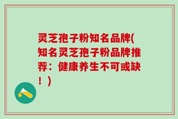 灵芝孢子粉知名品牌(知名灵芝孢子粉品牌推荐：健康养生不可或缺！)