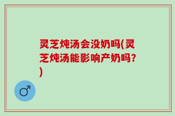 灵芝炖汤会没奶吗(灵芝炖汤能影响产奶吗？)