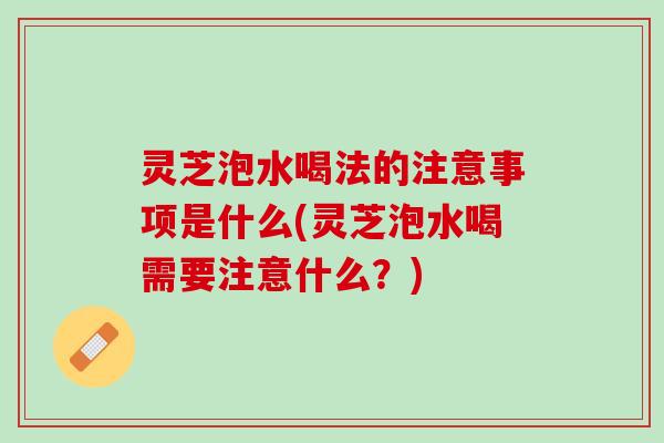 灵芝泡水喝法的注意事项是什么(灵芝泡水喝需要注意什么？)