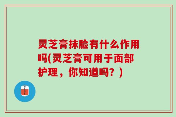 灵芝膏抹脸有什么作用吗(灵芝膏可用于面部护理，你知道吗？)