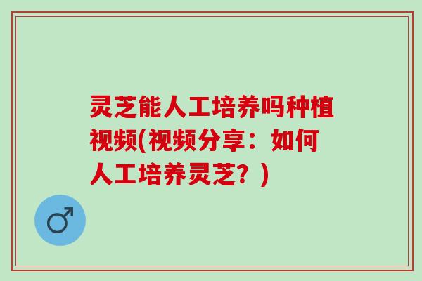 灵芝能人工培养吗种植视频(视频分享:如何人工培养灵芝?) 灵芝能人工培养吗种植视频(视频分享:如何人工培养灵芝?)