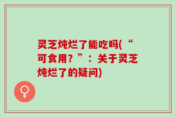 灵芝炖烂了能吃吗(“可食用？”：关于灵芝炖烂了的疑问)