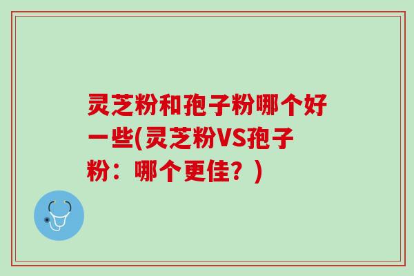 灵芝粉和孢子粉哪个好一些(灵芝粉VS孢子粉：哪个更佳？)