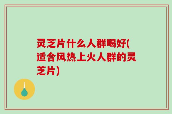 灵芝片什么人群喝好(适合风热上火人群的灵芝片)