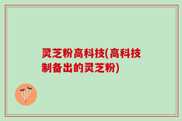 灵芝粉高科技(高科技制备出的灵芝粉)