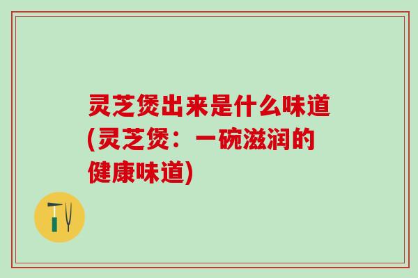 灵芝煲出来是什么味道(灵芝煲：一碗滋润的健康味道)